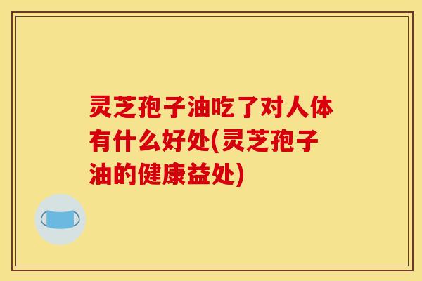 灵芝孢子油吃了对人体有什么好处(灵芝孢子油的健康益处)