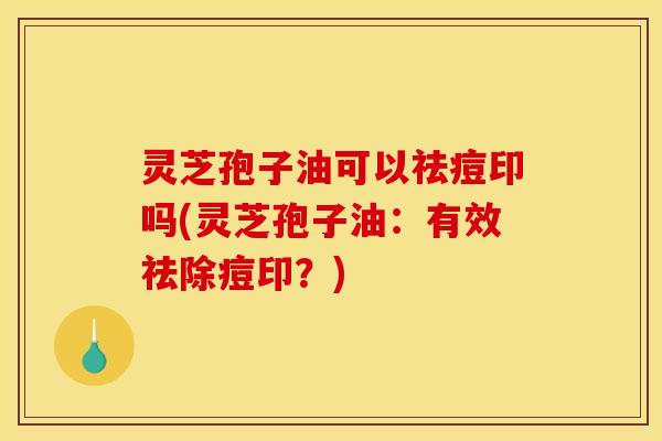 灵芝孢子油可以祛痘印吗(灵芝孢子油:有效祛除痘印?)