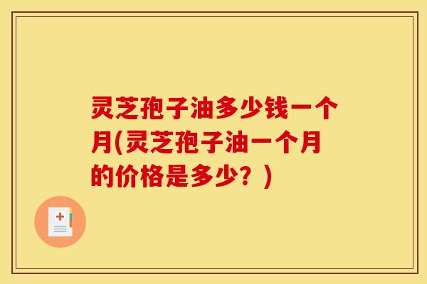 灵芝孢子油多少钱一个月(灵芝孢子油一个月的价格是多少？)