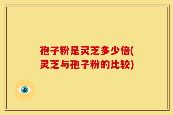 孢子粉是灵芝多少倍(灵芝与孢子粉的比较)