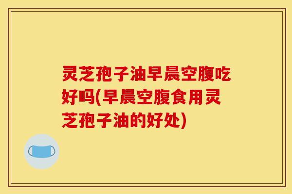 灵芝孢子油早晨空腹吃好吗(早晨空腹食用灵芝孢子油的好处)
