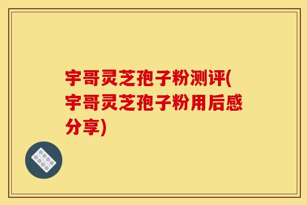 宇哥灵芝孢子粉测评(宇哥灵芝孢子粉用后感分享)