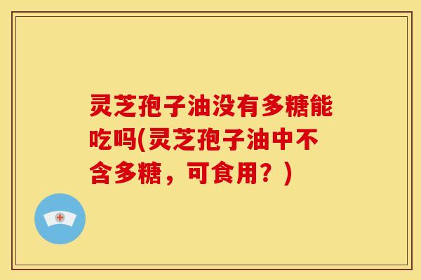 灵芝孢子油没有多糖能吃吗(灵芝孢子油中不含多糖,可食用?)
