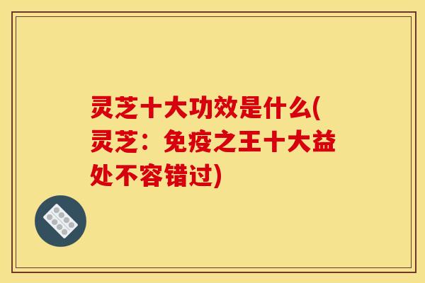 灵芝十大功效是什么(灵芝:免疫之王十大益处不容错过)