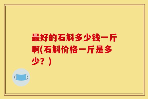 最好的石斛多少钱一斤啊(石斛价格一斤是多少?)