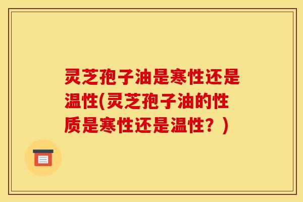 灵芝孢子油是寒性还是温性(灵芝孢子油的性质是寒性还是温性?)