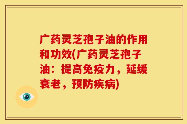 广药灵芝孢子油的作用和功效(广药灵芝孢子油：提高免疫力，延缓衰老，预防疾病)