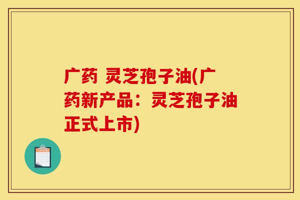 广药 灵芝孢子油(广药新产品:灵芝孢子油正式上市)
