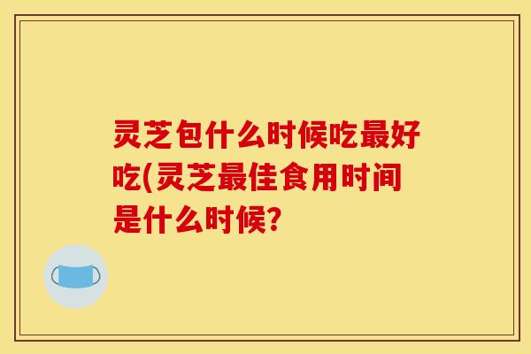灵芝包什么时候吃最好吃(灵芝最佳食用时间是什么时候？