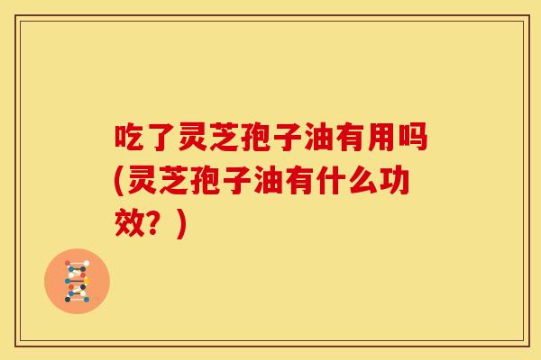 吃了灵芝孢子油有用吗(灵芝孢子油有什么功效?)
