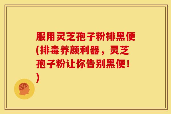 服用灵芝孢子粉排黑便(排毒养颜利器，灵芝孢子粉让你告别黑便！)