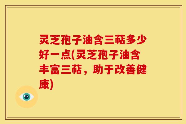 灵芝孢子油含三萜多少好一点(灵芝孢子油含丰富三萜,助于改善健康)