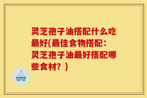 灵芝孢子油搭配什么吃最好(最佳食物搭配:灵芝孢子油最好搭配哪些食材?)