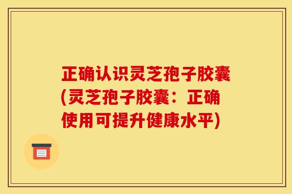 正确认识灵芝孢子胶囊(灵芝孢子胶囊:正确使用可提升健康水平)