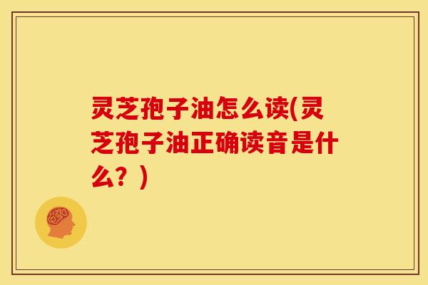 灵芝孢子油怎么读(灵芝孢子油正确读音是什么?)