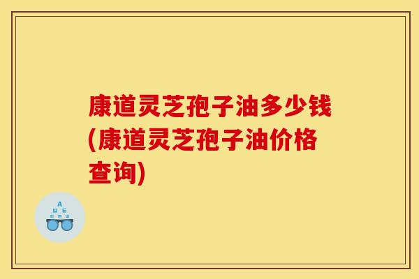 康道灵芝孢子油多少钱(康道灵芝孢子油价格查询)