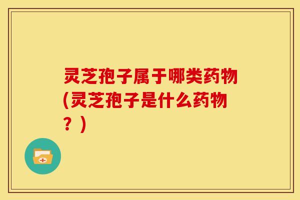 灵芝孢子属于哪类药物(灵芝孢子是什么药物？)