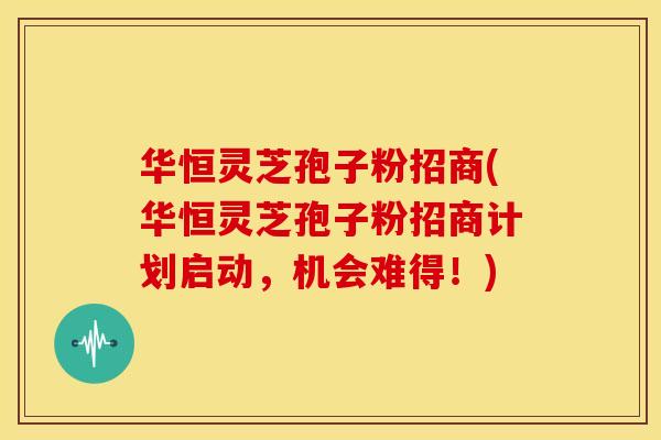 华恒灵芝孢子粉招商(华恒灵芝孢子粉招商计划启动，机会难得！)
