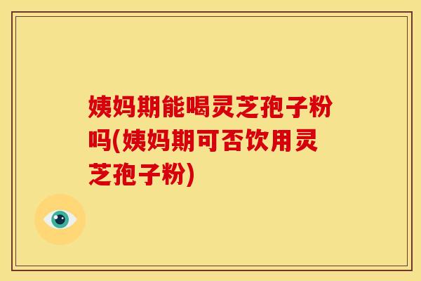 姨妈期能喝灵芝孢子粉吗(姨妈期可否饮用灵芝孢子粉)