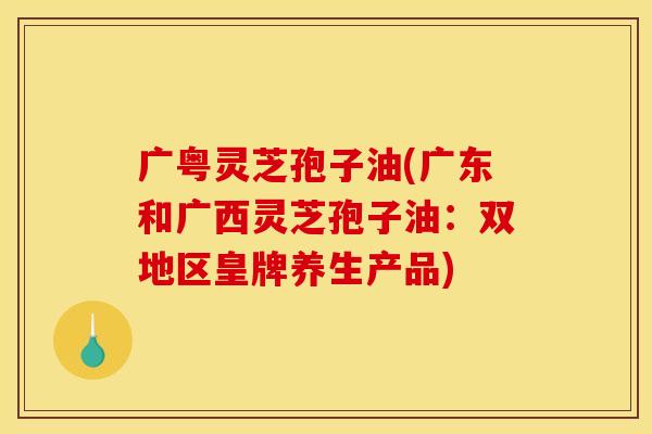 广粤灵芝孢子油(广东和广西灵芝孢子油:双地区皇牌养生产品)