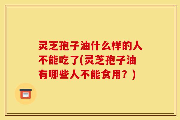 灵芝孢子油什么样的人不能吃了(灵芝孢子油有哪些人不能食用?)