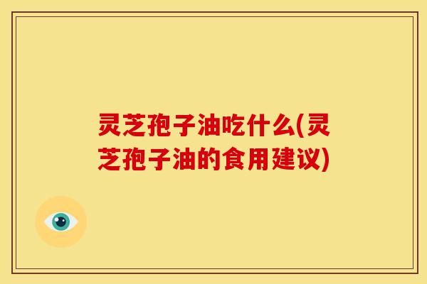 灵芝孢子油吃什么(灵芝孢子油的食用建议)