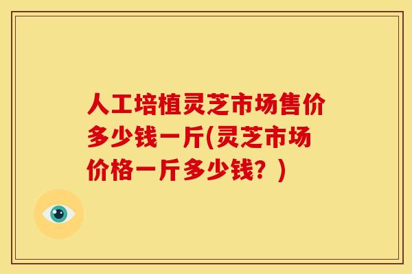 人工培植灵芝市场售价多少钱一斤(灵芝市场价格一斤多少钱?)