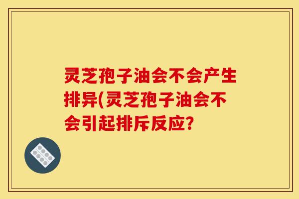 灵芝孢子油会不会产生排异(灵芝孢子油会不会引起排斥反应?