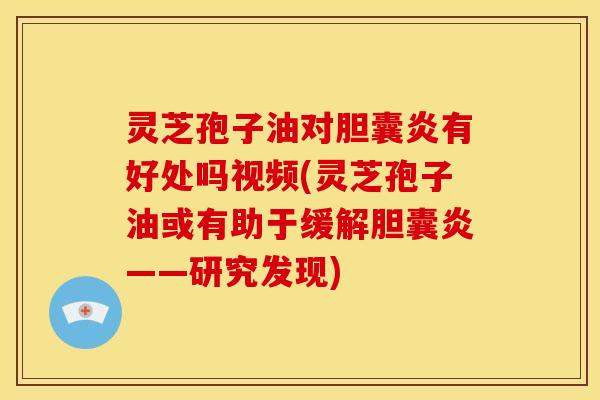 灵芝孢子油对胆囊炎有好处吗视频(灵芝孢子油或有助于缓解胆囊炎——研究发现)
