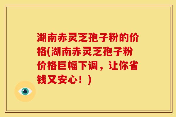 湖南赤灵芝孢子粉的价格(湖南赤灵芝孢子粉价格巨幅下调,让你省钱又安心!)
