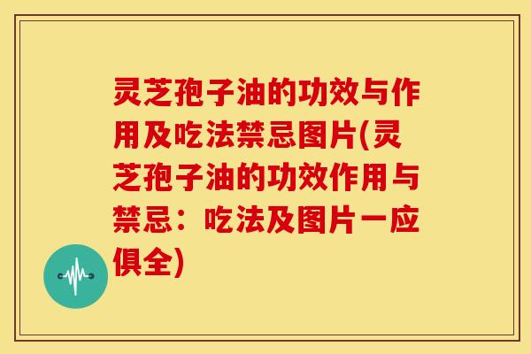 灵芝孢子油的功效与作用及吃法禁忌图片(灵芝孢子油的功效作用与禁忌:吃法及图片一应俱全)
