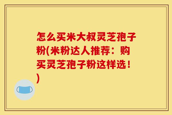 怎么买米大叔灵芝孢子粉(米粉达人推荐：购买灵芝孢子粉这样选！)