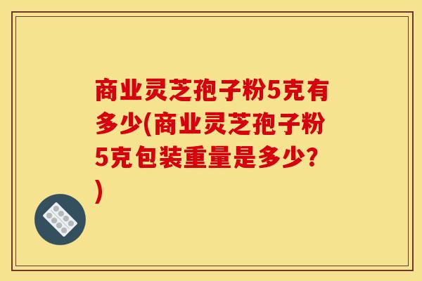 商业灵芝孢子粉5克有多少(商业灵芝孢子粉5克包装重量是多少?)
