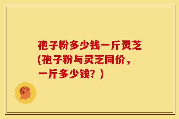 孢子粉多少钱一斤灵芝(孢子粉与灵芝同价,一斤多少钱?)