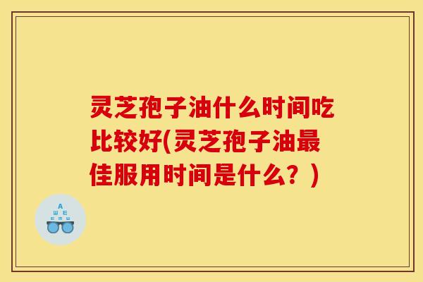 灵芝孢子油什么时间吃比较好(灵芝孢子油最佳服用时间是什么?)