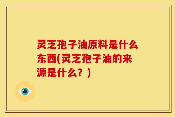 灵芝孢子油原料是什么东西(灵芝孢子油的来源是什么?)