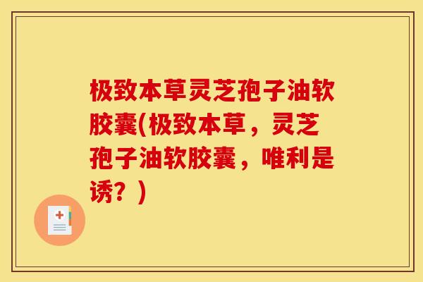 极致本草灵芝孢子油软胶囊(极致本草,灵芝孢子油软胶囊,唯利是诱?)