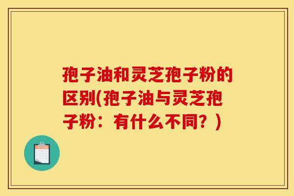 孢子油和灵芝孢子粉的区别(孢子油与灵芝孢子粉:有什么不同?)