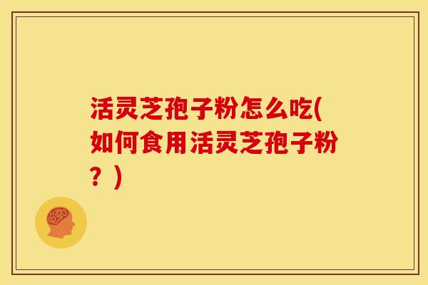 活灵芝孢子粉怎么吃(如何食用活灵芝孢子粉?)