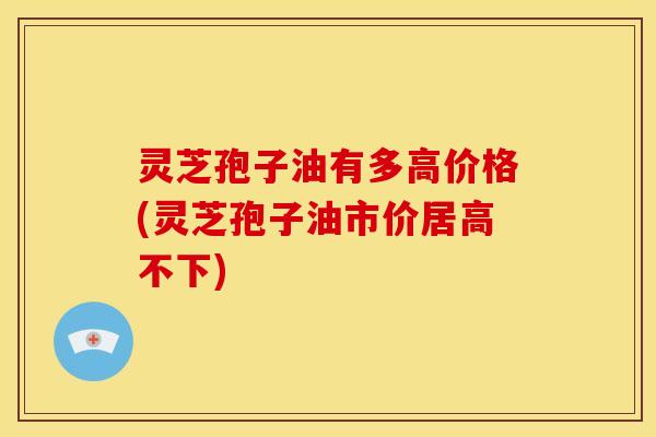 灵芝孢子油有多高价格(灵芝孢子油市价居高不下)