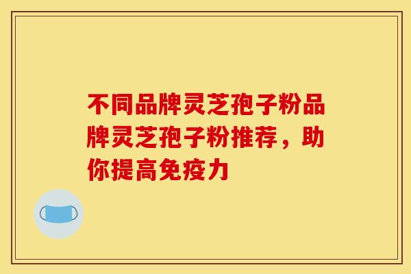 不同品牌灵芝孢子粉品牌灵芝孢子粉推荐,助你提高免疫力