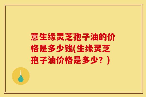 意生缘灵芝孢子油的价格是多少钱(生缘灵芝孢子油价格是多少？)