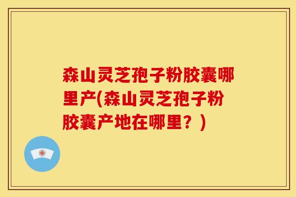 森山灵芝孢子粉胶囊哪里产(森山灵芝孢子粉胶囊产地在哪里?)