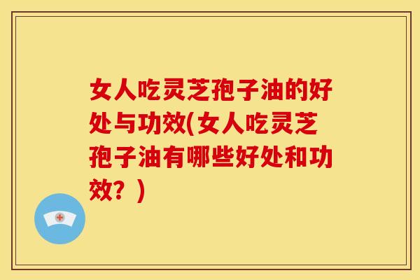 女人吃灵芝孢子油的好处与功效(女人吃灵芝孢子油有哪些好处和功效?)