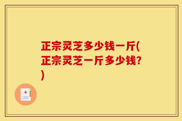 正宗灵芝多少钱一斤(正宗灵芝一斤多少钱?)
