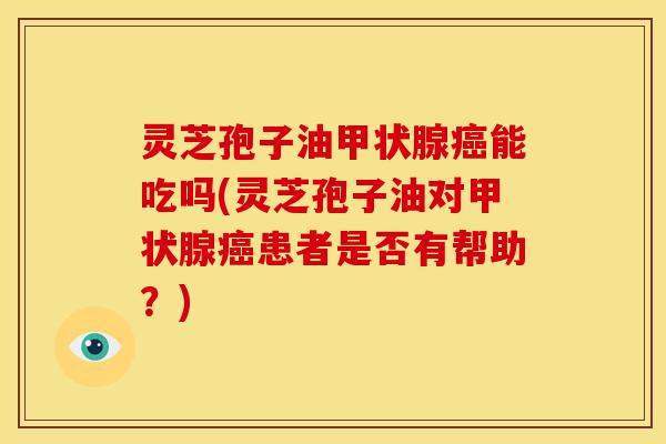 灵芝孢子油甲状腺癌能吃吗(灵芝孢子油对甲状腺癌患者是否有帮助?)
