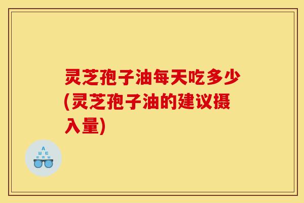 灵芝孢子油每天吃多少(灵芝孢子油的建议摄入量)