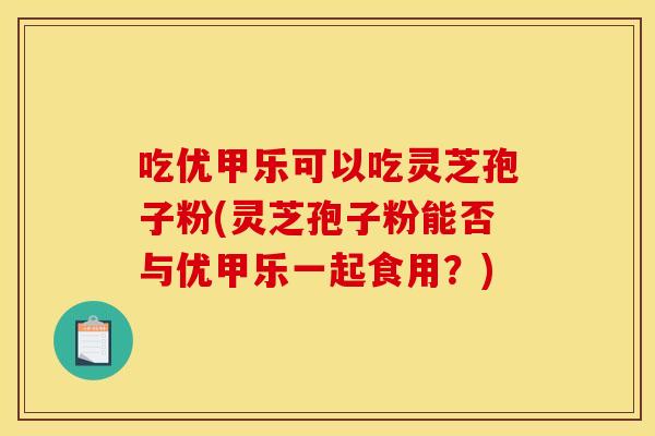 吃优甲乐可以吃灵芝孢子粉(灵芝孢子粉能否与优甲乐一起食用?)
