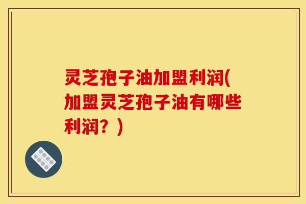 灵芝孢子油加盟利润(加盟灵芝孢子油有哪些利润?)