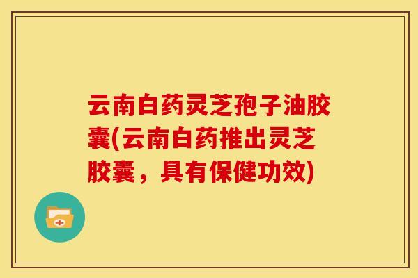 云南白药灵芝孢子油胶囊(云南白药推出灵芝胶囊,具有保健功效)